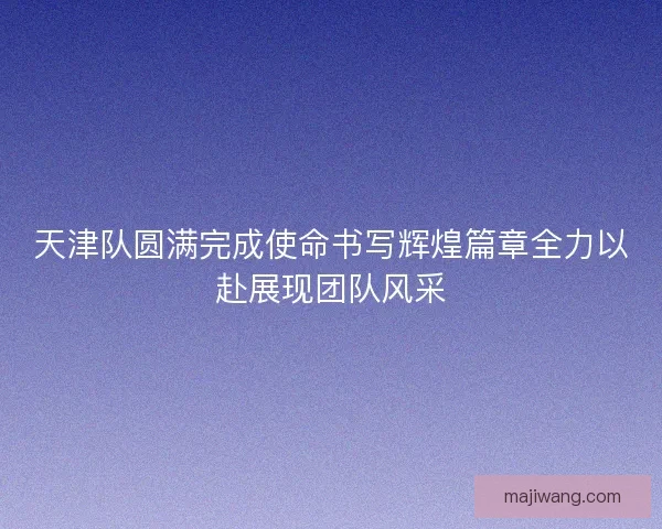 天津队圆满完成使命书写辉煌篇章全力以赴展现团队风采