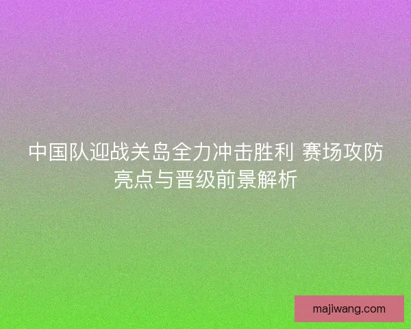 中国队迎战关岛全力冲击胜利 赛场攻防亮点与晋级前景解析 中国队迎战关岛全力冲击胜利 赛场攻防亮点与晋级前景解析