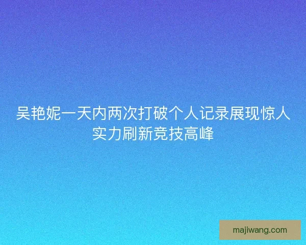 吴艳妮一天内两次打破个人记录展现惊人实力刷新竞技高峰