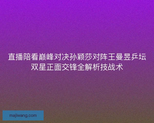 直播陪看巅峰对决孙颖莎对阵王曼昱乒坛双星正面交锋全解析技战术