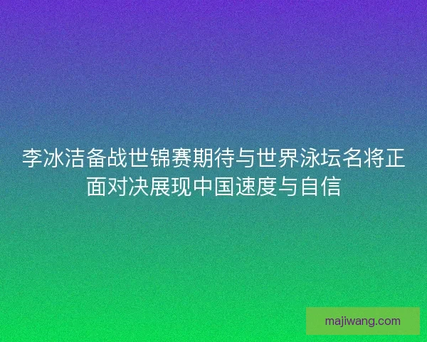 李冰洁备战世锦赛期待与世界泳坛名将正面对决展现中国速度与自信