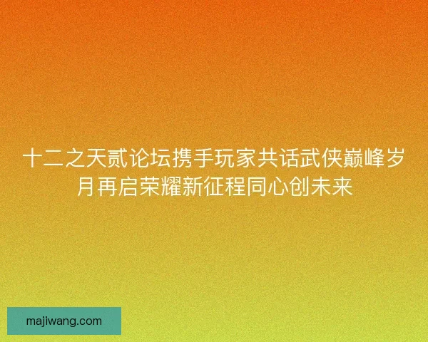 十二之天贰论坛携手玩家共话武侠巅峰岁月再启荣耀新征程同心创未来