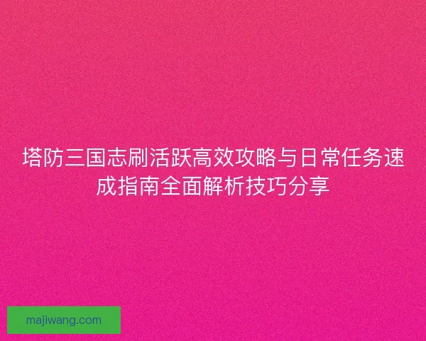 塔防三国志刷活跃高效攻略与日常任务速成指南全面解析技巧分享