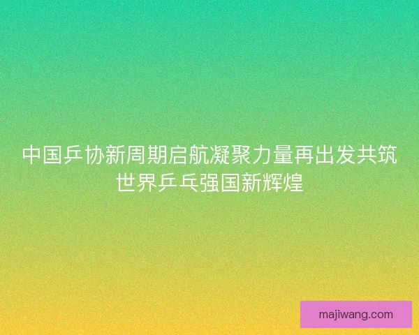 中国乒协新周期启航凝聚力量再出发共筑世界乒乓强国新辉煌