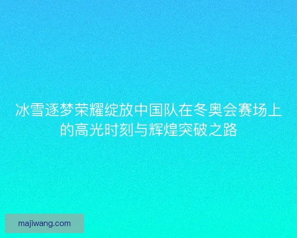 冰雪逐梦荣耀绽放中国队在冬奥会赛场上的高光时刻与辉煌突破之路