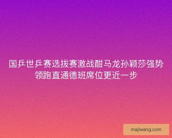 国乒世乒赛选拔赛激战酣马龙孙颖莎强势领跑直通德班席位更近一步