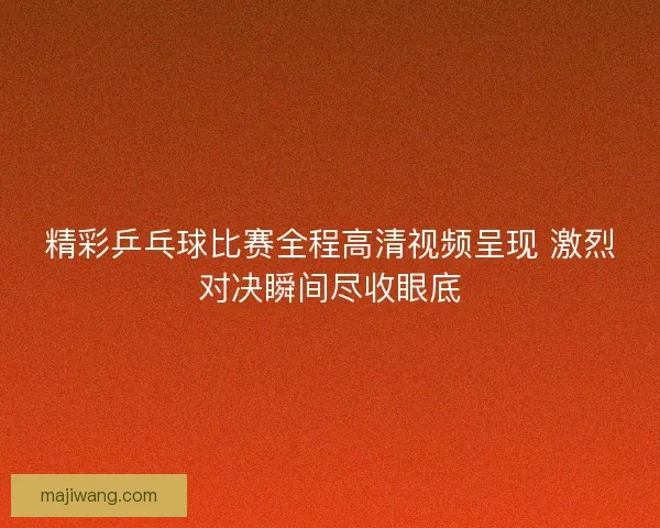 精彩乒乓球比赛全程高清视频呈现 激烈对决瞬间尽收眼底