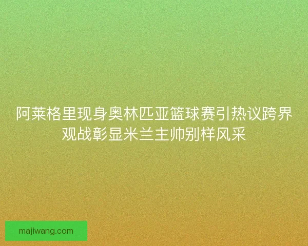 阿莱格里现身奥林匹亚篮球赛引热议跨界观战彰显米兰主帅别样风采 阿莱格里现身奥林匹亚篮球赛引热议跨界观战彰显米兰主帅别样风采