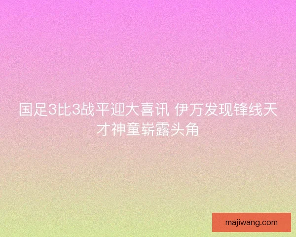 国足3比3战平迎大喜讯 伊万发现锋线天才神童崭露头角