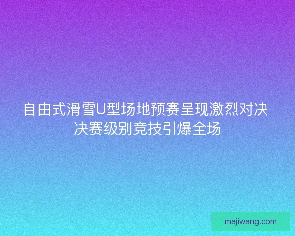 自由式滑雪U型场地预赛呈现激烈对决 决赛级别竞技引爆全场