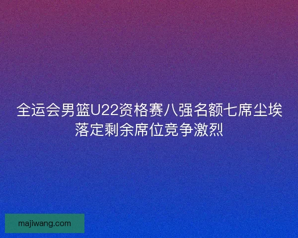 全运会男篮U22资格赛八强名额七席尘埃落定剩余席位竞争激烈